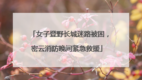 女子登野长城迷路被困，密云消防晚间紧急救援