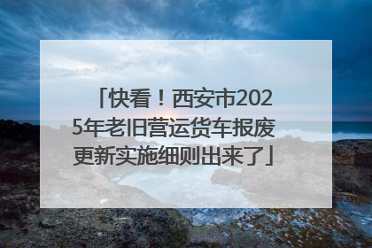 快看！西安市2025年老旧营运货车报废更新实施细则出来了