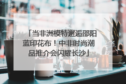 当非洲模特邂逅邵阳蓝印花布！中非时尚潮品推介会闪耀长沙