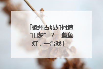 徽州古城如何造“旧梦”？一盏鱼灯，一台戏