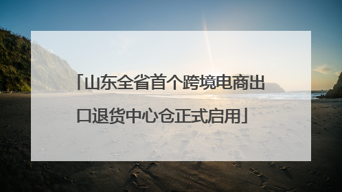 山东全省首个跨境电商出口退货中心仓正式启用