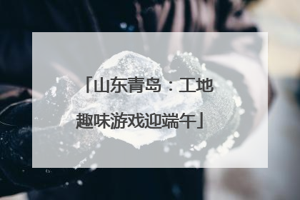 山东青岛：工地趣味游戏迎端午