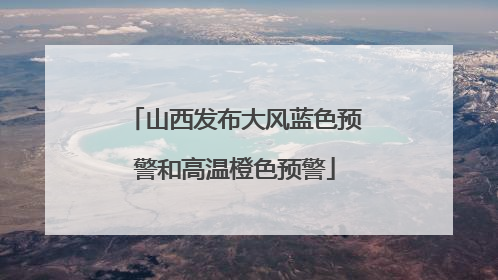 山西发布大风蓝色预警和高温橙色预警