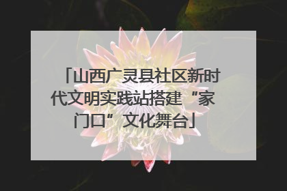 山西广灵县社区新时代文明实践站搭建“家门口”文化舞台