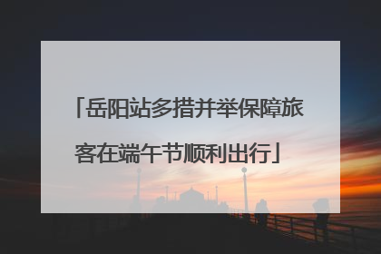 岳阳站多措并举保障旅客在端午节顺利出行