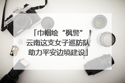 巾帼绘“枫警”！云南这支女子巡防队助力平安边境建设