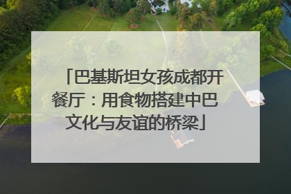 巴基斯坦女孩成都开餐厅：用食物搭建中巴文化与友谊的桥梁