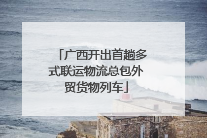 广西开出首趟多式联运物流总包外贸货物列车