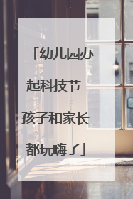 幼儿园办起科技节 孩子和家长都玩嗨了