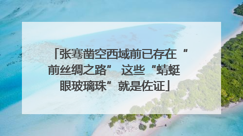 张骞凿空西域前已存在“前丝绸之路” 这些“蜻蜓眼玻璃珠”就是佐证