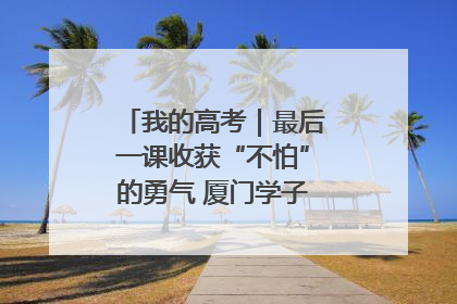 我的高考｜最后一课收获“不怕”的勇气 厦门学子万里同风赴新程