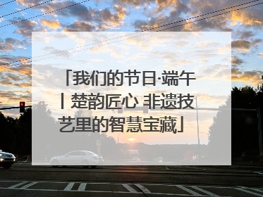 我们的节日·端午丨楚韵匠心 非遗技艺里的智慧宝藏