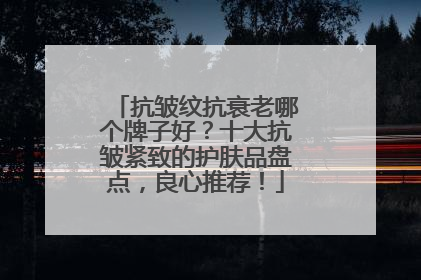 抗皱纹抗衰老哪个牌子好？十大抗皱紧致的护肤品盘点，良心推荐！