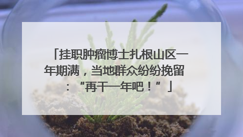 挂职肿瘤博士扎根山区一年期满，当地群众纷纷挽留：“再干一年吧！”