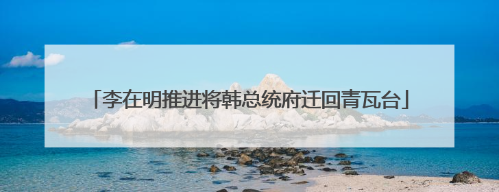李在明推进将韩总统府迁回青瓦台
