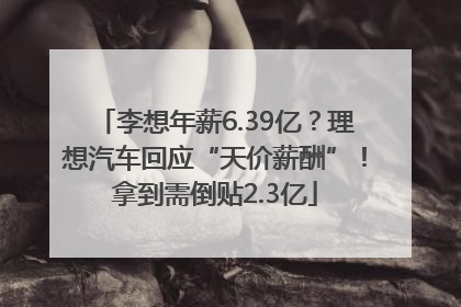 李想年薪6.39亿？理想汽车回应“天价薪酬”！拿到需倒贴2.3亿