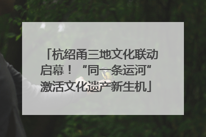 杭绍甬三地文化联动启幕！“同一条运河”激活文化遗产新生机