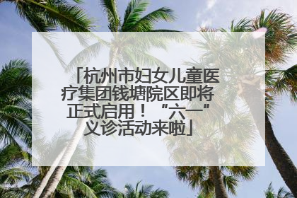 杭州市妇女儿童医疗集团钱塘院区即将正式启用！“六一”义诊活动来啦