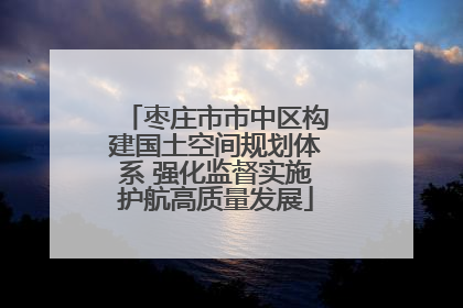 枣庄市市中区构建国土空间规划体系 强化监督实施护航高质量发展