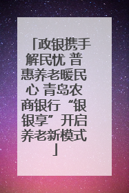 政银携手解民忧 普惠养老暖民心 青岛农商银行“银银享”开启养老新模式