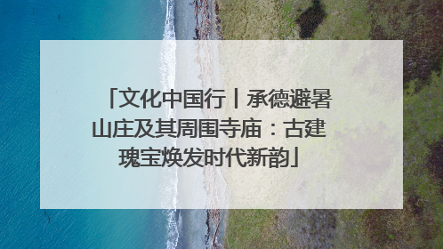 文化中国行丨承德避暑山庄及其周围寺庙：古建瑰宝焕发时代新韵