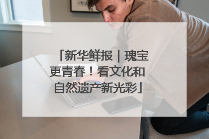 新华鲜报｜瑰宝更青春！看文化和自然遗产新光彩