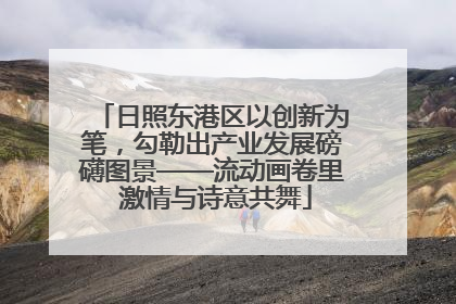 日照东港区以创新为笔，勾勒出产业发展磅礴图景——流动画卷里 激情与诗意共舞