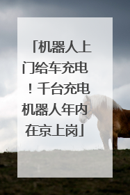 机器人上门给车充电！千台充电机器人年内在京上岗