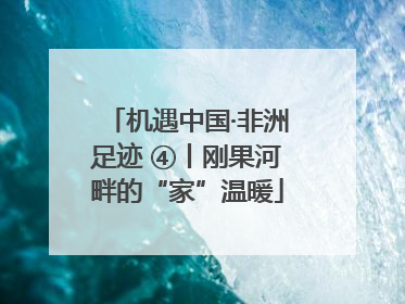 机遇中国·非洲足迹 ④丨刚果河畔的“家”温暖