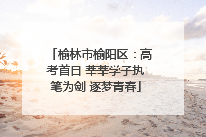 榆林市榆阳区：高考首日 莘莘学子执笔为剑 逐梦青春