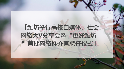 潍坊举行高校自媒体、社会网络大V分享会暨“更好潍坊”首批网络推介官聘任仪式