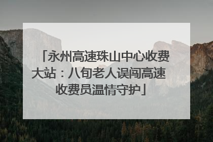 永州高速珠山中心收费大站：八旬老人误闯高速 收费员温情守护