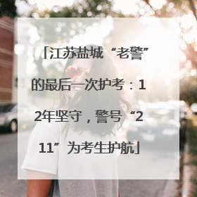 江苏盐城“老警”的最后一次护考：12年坚守，警号“211”为考生护航