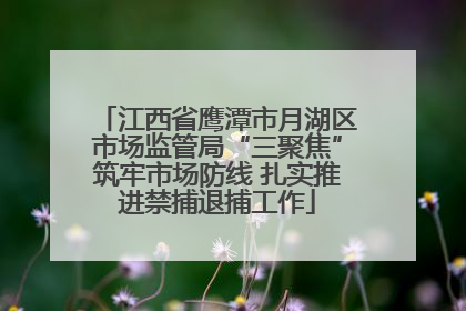 江西省鹰潭市月湖区市场监管局“三聚焦”筑牢市场防线 扎实推进禁捕退捕工作