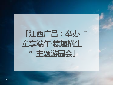 江西广昌：举办“童享端午·粽趣横生”主题游园会