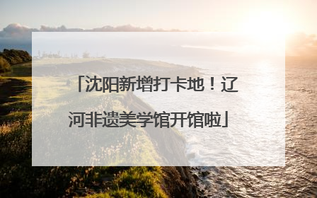 沈阳新增打卡地！辽河非遗美学馆开馆啦