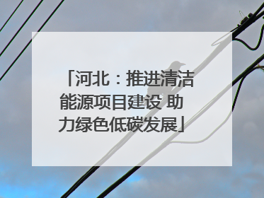 河北：推进清洁能源项目建设 助力绿色低碳发展