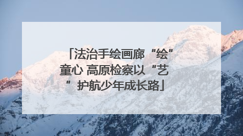 法治手绘画廊“绘”童心 高原检察以“艺”护航少年成长路