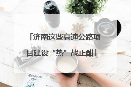济南这些高速公路项目建设“热”战正酣