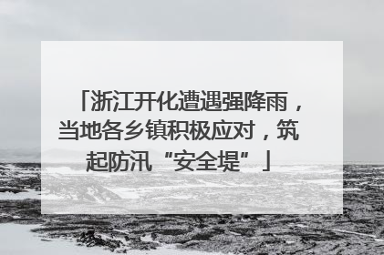浙江开化遭遇强降雨，当地各乡镇积极应对，筑起防汛“安全堤”