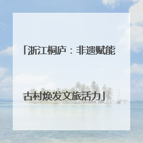 浙江桐庐：非遗赋能古村焕发文旅活力