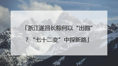 浙江遂昌长粽何以“出圈”？“七十二变”中探新路