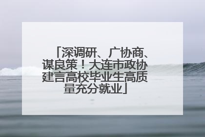 深调研、广协商、谋良策！大连市政协建言高校毕业生高质量充分就业