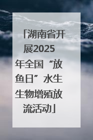 湖南省开展2025年全国“放鱼日”水生生物增殖放流活动