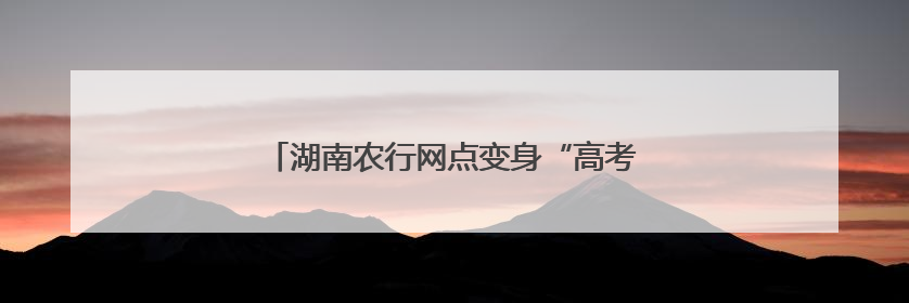 湖南农行网点变身“高考驿站” 护航学子逐梦路