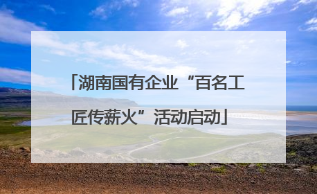 湖南国有企业“百名工匠传薪火”活动启动