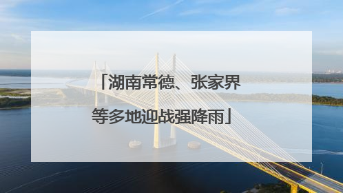 湖南常德、张家界等多地迎战强降雨