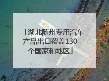 湖北随州专用汽车产品出口覆盖130个国家和地区
