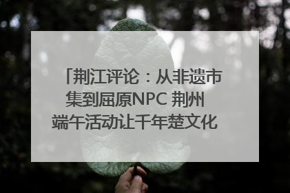 荆江评论：从非遗市集到屈原NPC 荆州端午活动让千年楚文化“破圈”生长