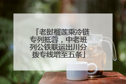 老挝榴莲乘冷链专列抵蓉，中老班列公铁联运出川分拨专线增至五条